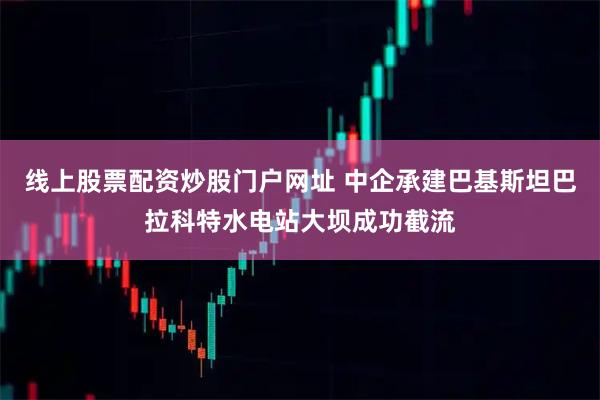 线上股票配资炒股门户网址 中企承建巴基斯坦巴拉科特水电站大坝成功截流