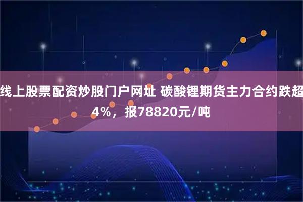 线上股票配资炒股门户网址 碳酸锂期货主力合约跌超4%，报78820元/吨