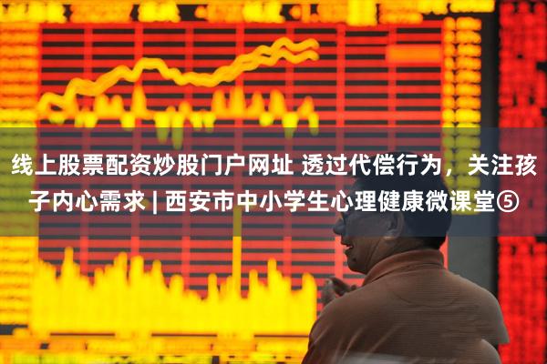 线上股票配资炒股门户网址 透过代偿行为，关注孩子内心需求 | 西安市中小学生心理健康微课堂⑤