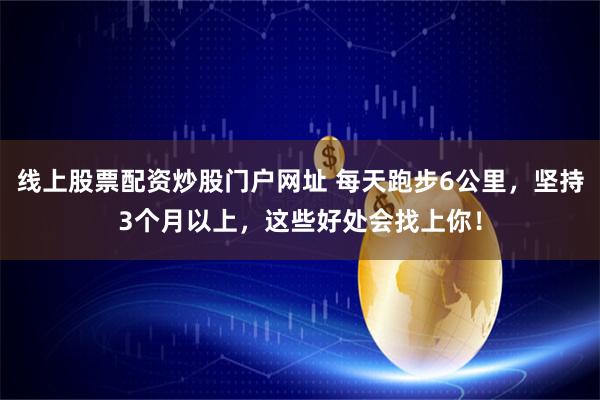 线上股票配资炒股门户网址 每天跑步6公里，坚持3个月以上，这些好处会找上你！