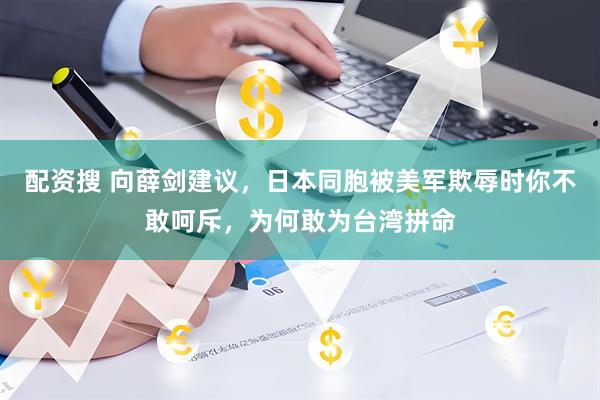 配资搜 向薛剑建议，日本同胞被美军欺辱时你不敢呵斥，为何敢为台湾拼命