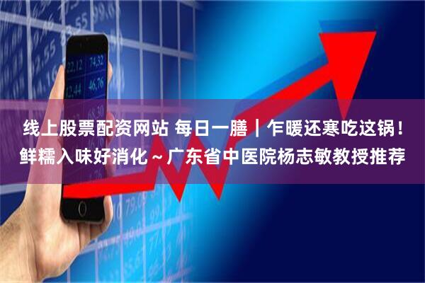 线上股票配资网站 每日一膳｜乍暖还寒吃这锅！鲜糯入味好消化～广东省中医院杨志敏教授推荐
