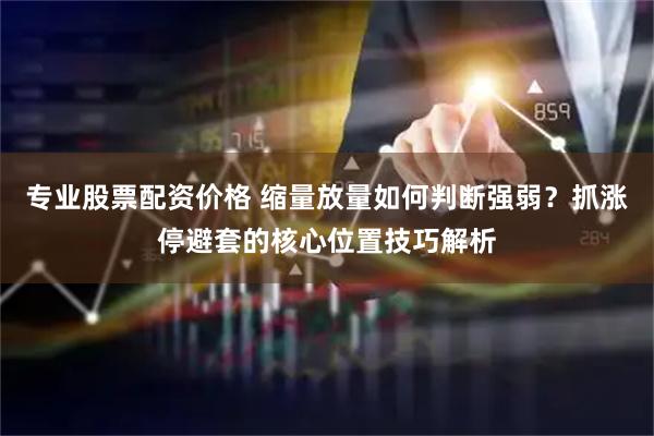 专业股票配资价格 缩量放量如何判断强弱？抓涨停避套的核心位置技巧解析