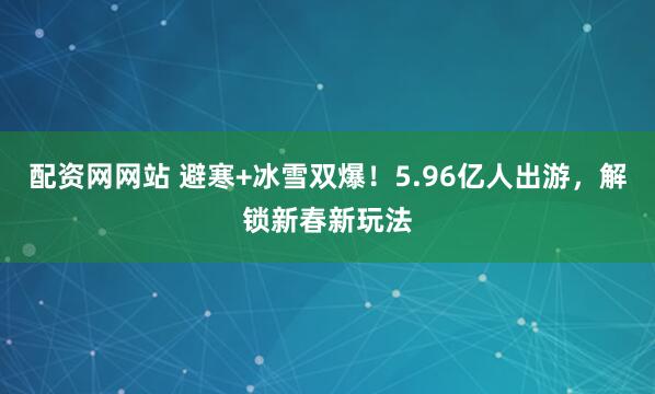 配资网网站 避寒+冰雪双爆！5.96亿人出游，解锁新春新玩法