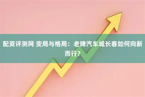 配资评测网 变局与格局：老牌汽车城长春如何向新而行？