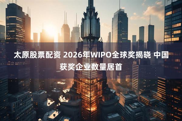 太原股票配资 2026年WIPO全球奖揭晓 中国获奖企业数量居首