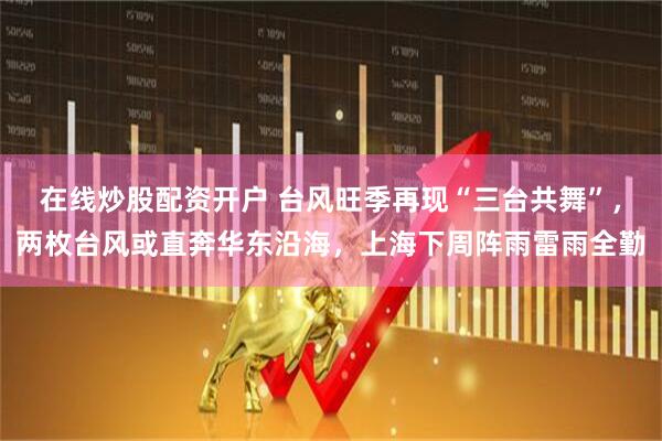 在线炒股配资开户 台风旺季再现“三台共舞”，两枚台风或直奔华东沿海，上海下周阵雨雷雨全勤