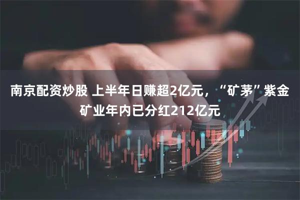 南京配资炒股 上半年日赚超2亿元，“矿茅”紫金矿业年内已分红212亿元