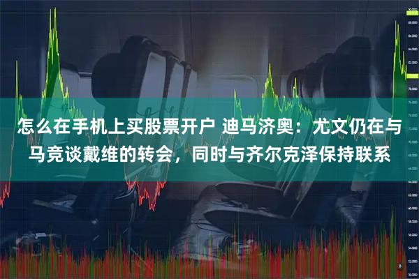 怎么在手机上买股票开户 迪马济奥：尤文仍在与马竞谈戴维的转会，同时与齐尔克泽保持联系