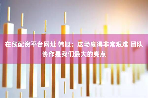 在线配资平台网址 韩旭：这场赢得非常艰难 团队协作是我们最大的亮点